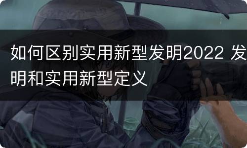 如何区别实用新型发明2022 发明和实用新型定义