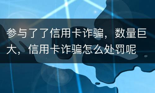 参与了了信用卡诈骗，数量巨大，信用卡诈骗怎么处罚呢