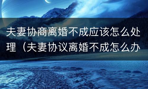 夫妻协商离婚不成应该怎么处理（夫妻协议离婚不成怎么办）