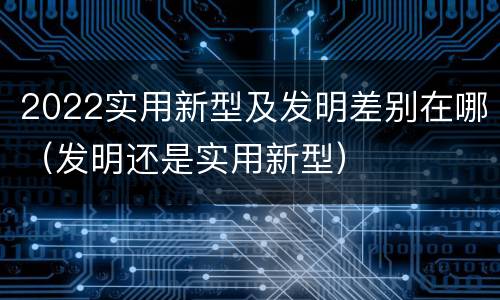 2022实用新型及发明差别在哪（发明还是实用新型）