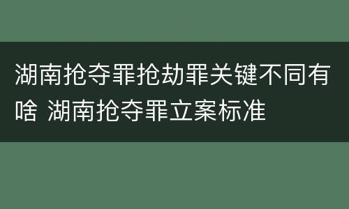 湖南抢夺罪抢劫罪关键不同有啥 湖南抢夺罪立案标准