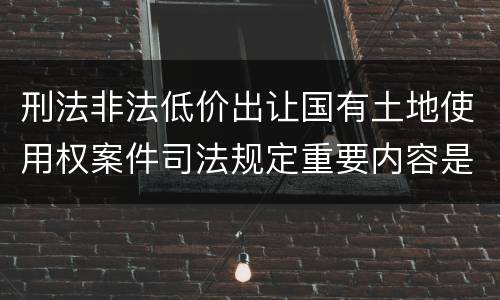 刑法非法低价出让国有土地使用权案件司法规定重要内容是什么