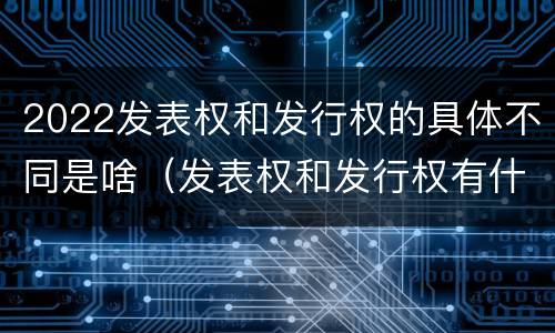 2022发表权和发行权的具体不同是啥（发表权和发行权有什么区别）