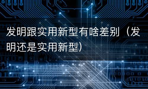 发明跟实用新型有啥差别（发明还是实用新型）