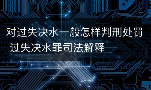对过失决水一般怎样判刑处罚 过失决水罪司法解释