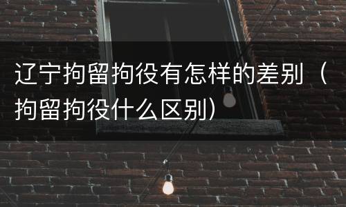 辽宁拘留拘役有怎样的差别（拘留拘役什么区别）