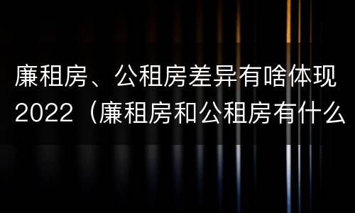 廉租房、公租房差异有啥体现2022（廉租房和公租房有什么不同）