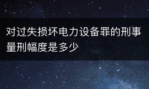 对过失损坏电力设备罪的刑事量刑幅度是多少