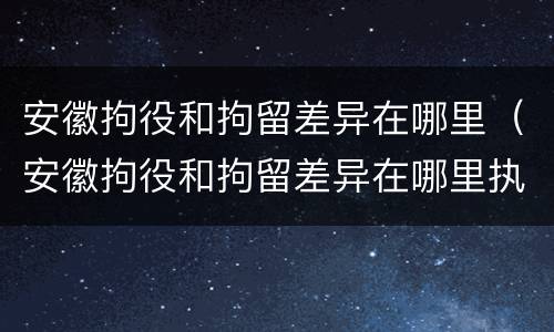 安徽拘役和拘留差异在哪里（安徽拘役和拘留差异在哪里执行）