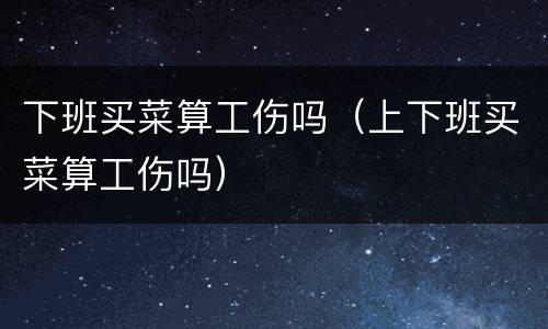 下班买菜算工伤吗（上下班买菜算工伤吗）