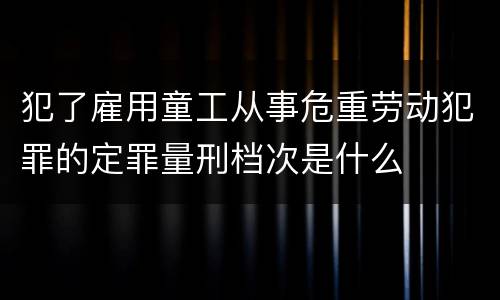 犯了雇用童工从事危重劳动犯罪的定罪量刑档次是什么