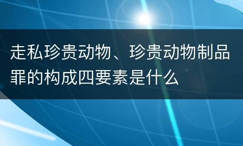 走私珍贵动物、珍贵动物制品罪的构成四要素是什么