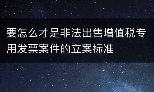 要怎么才是非法出售增值税专用发票案件的立案标准