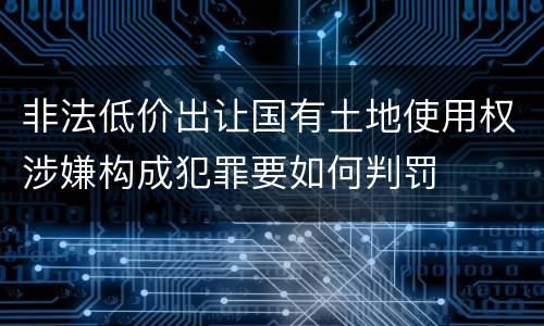 非法低价出让国有土地使用权涉嫌构成犯罪要如何判罚