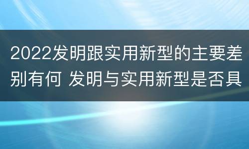 2022发明跟实用新型的主要差别有何 发明与实用新型是否具有实用性