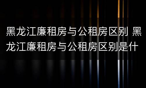 黑龙江廉租房与公租房区别 黑龙江廉租房与公租房区别是什么