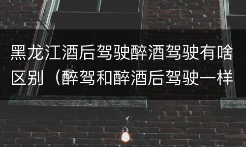 黑龙江酒后驾驶醉酒驾驶有啥区别（醉驾和醉酒后驾驶一样吗?）