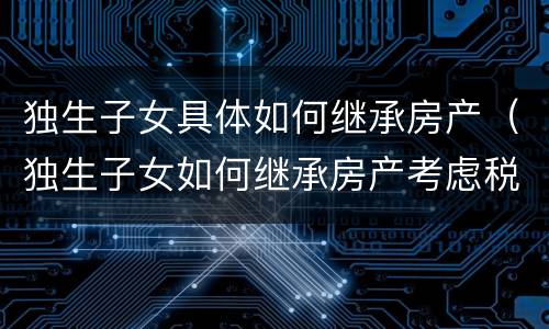 独生子女具体如何继承房产（独生子女如何继承房产考虑税收问题,不限于物权法知识）