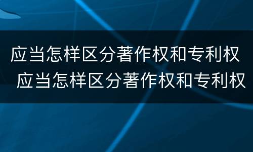 应当怎样区分著作权和专利权 应当怎样区分著作权和专利权的区别