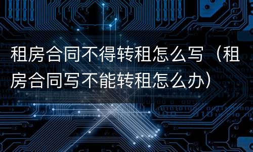 租房合同不得转租怎么写（租房合同写不能转租怎么办）
