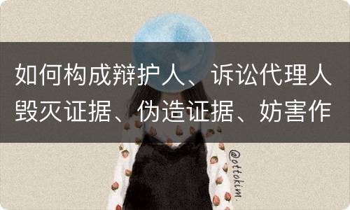 如何构成辩护人、诉讼代理人毁灭证据、伪造证据、妨害作证罪