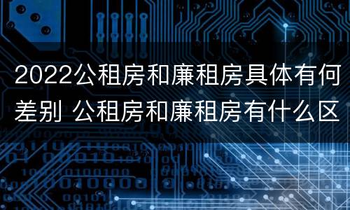 2022公租房和廉租房具体有何差别 公租房和廉租房有什么区别,哪个更好点