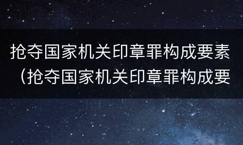抢夺国家机关印章罪构成要素（抢夺国家机关印章罪构成要素有哪些）