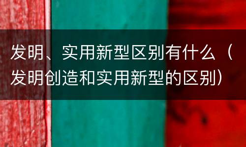 发明、实用新型区别有什么（发明创造和实用新型的区别）