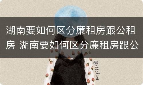 湖南要如何区分廉租房跟公租房 湖南要如何区分廉租房跟公租房的区别