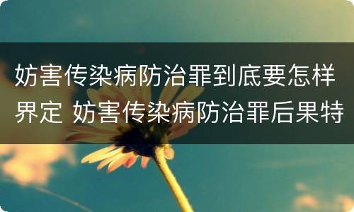 妨害传染病防治罪到底要怎样界定 妨害传染病防治罪后果特别严重如何认定