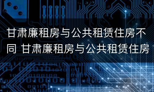 甘肃廉租房与公共租赁住房不同 甘肃廉租房与公共租赁住房不同怎么办