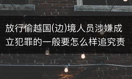 放行偷越国(边)境人员涉嫌成立犯罪的一般要怎么样追究责任
