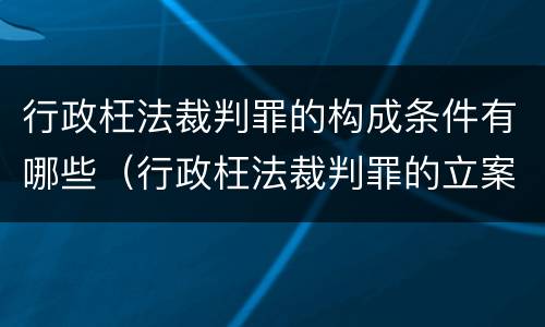 行政枉法裁判罪的构成条件有哪些（行政枉法裁判罪的立案标准）