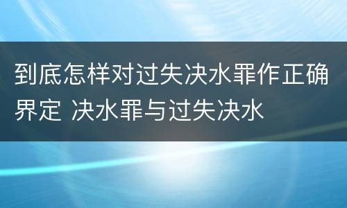 到底怎样对过失决水罪作正确界定 决水罪与过失决水