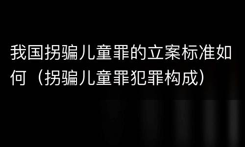 我国拐骗儿童罪的立案标准如何（拐骗儿童罪犯罪构成）
