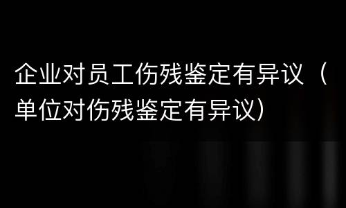 企业对员工伤残鉴定有异议（单位对伤残鉴定有异议）