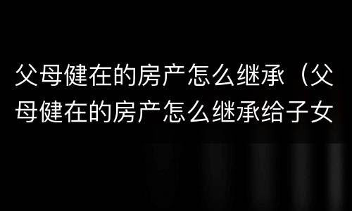 父母健在的房产怎么继承（父母健在的房产怎么继承给子女）
