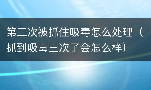 第三次被抓住吸毒怎么处理（抓到吸毒三次了会怎么样）