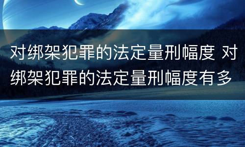 对绑架犯罪的法定量刑幅度 对绑架犯罪的法定量刑幅度有多大