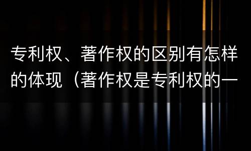专利权、著作权的区别有怎样的体现（著作权是专利权的一种吗）