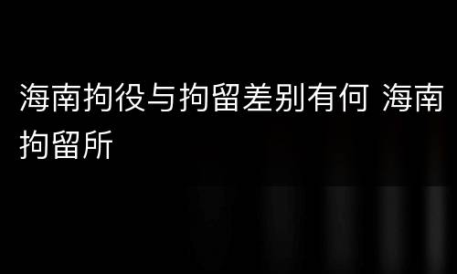 海南拘役与拘留差别有何 海南拘留所