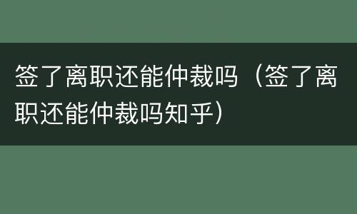 签了离职还能仲裁吗（签了离职还能仲裁吗知乎）