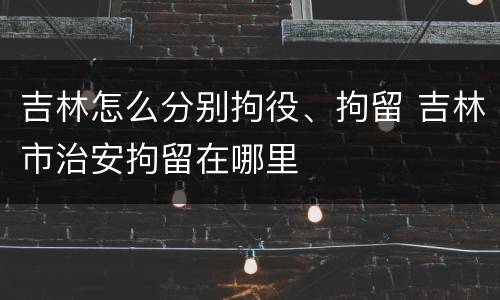 吉林怎么分别拘役、拘留 吉林市治安拘留在哪里