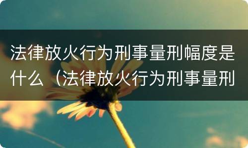 法律放火行为刑事量刑幅度是什么（法律放火行为刑事量刑幅度是什么标准）