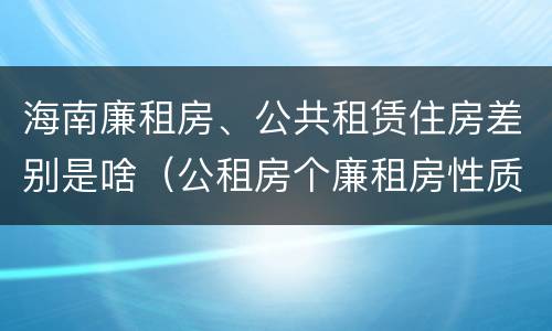 海南廉租房、公共租赁住房差别是啥（公租房个廉租房性质是一样的吗）