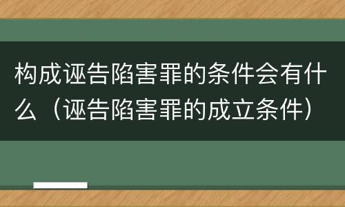 构成诬告陷害罪的条件会有什么（诬告陷害罪的成立条件）