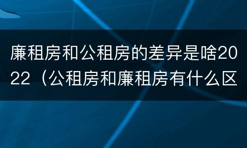 廉租房和公租房的差异是啥2022（公租房和廉租房有什么区别?2019年的）