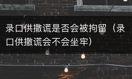 录口供撒谎是否会被拘留（录口供撒谎会不会坐牢）
