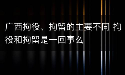 广西拘役、拘留的主要不同 拘役和拘留是一回事么