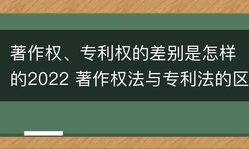 著作权、专利权的差别是怎样的2022 著作权法与专利法的区别